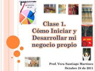 Prof. Vera Santiago Martínez
Octubre 24 de 2011
Clase 1.
Cómo Iniciar y
Desarrollar mi
negocio propio
 