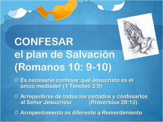 CONFESAR
el plan de Salvación
(Romanos 10: 9-10)
Es necesario confesar que Jesucristo es el
único mediador (1 Timoteo 2:5)
Arrepentirse de todos los pecados y confesarlos
al Señor Jesucristo (Proverbios 28:13).
Arrepentimiento es diferente a Remordimiento
 