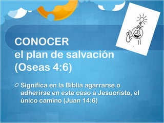 CONOCER
el plan de salvación
(Oseas 4:6)
Significa en la Biblia agarrarse o
adherirse en este caso a Jesucristo, el
único camino (Juan 14:6)
 
