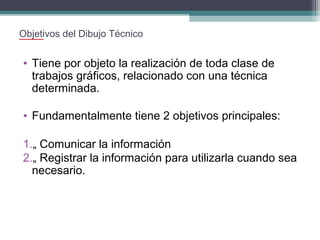 Objetivos del Dibujo Técnico

• Tiene por objeto la realización de toda clase de
trabajos gráficos, relacionado con una técnica
determinada.
• Fundamentalmente tiene 2 objetivos principales:
1.„ Comunicar la información
2.„ Registrar la información para utilizarla cuando sea
necesario.

 