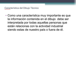 Característica del Dibujo Técnico

• Como una característica muy importante es que
la información contenida en el dibujo debe ser
interpretada por todas aquellas personas que
están relacionas con la actividad industrial
siendo estas de nuestro país o fuera de él.

 