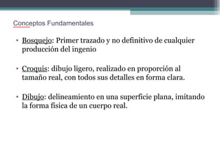Conceptos Fundamentales

• Bosquejo: Primer trazado y no definitivo de cualquier
producción del ingenio
• Croquis: dibujo ligero, realizado en proporción al
tamaño real, con todos sus detalles en forma clara.
• Dibujo: delineamiento en una superficie plana, imitando
la forma física de un cuerpo real.

 