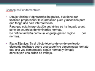 Conceptos Fundamentales
• Dibujo técnico: Representación grafica, que tiene por
finalidad proporcionar la información justa y mecánica para
que tenga una sola interpretación.
Para que esta interpretación sea única se ha llegado a una
serie de acuerdos denominados normas.
Se define también como un lenguaje gráfico regido
por
normas.
• Plano Técnico: Es el dibujo técnico de un determinado
elemento realizado sobre una superficie denominada formato
que una vez comprobado según normas y firmado
constituyen una orden de trabajo.

 