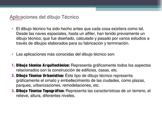 Aplicaciones del dibujo Técnico
• El dibujo técnico ha sido hecho antes que cada cosa existiera como tal.
Desde las naves espaciales, hasta un alfiler, han tenido previamente un
dibujo técnico, que fue diseñado, calculado y pasado por varios estudios a
través de dibujos elaborados para su fabricación y terminación.
• Las aplicaciones más conocidas del dibujo técnico son:
1. Dibujo técnico A r quitectónico: Representa gráficamente todos los aspectos
relacionados con la construcción de edificios, casas, etc.
2. Dibujo Técnico Ur banístico: Éste tipo de dibujo técnico representa
gráficamente el ornato y embellecimiento de las ciudades, como plazas,
parques, urbanizaciones, remodelaciones, etc.
3. Dibujo Técnico Topogr áfico: Representa las características de un terreno, el
relieve, altura, diferentes niveles.

 