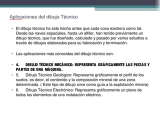 Aplicaciones del dibujo Técnico
• El dibujo técnico ha sido hecho antes que cada cosa existiera como tal.
Desde las naves espaciales, hasta un alfiler, han tenido previamente un
dibujo técnico, que fue diseñado, calculado y pasado por varios estudios a
través de dibujos elaborados para su fabricación y terminación.
• Las aplicaciones más conocidas del dibujo técnico son:
• 4.
DIBUJO TÉCNICO MECÁ NICO: REPRESENTA GRÁ FICA MENTE LA S PIEZA S Y
PA RTES DE UNA MÁ QUINA .
• 5.
Dibujo Técnico Geológico: Representa gráficamente el perfil de los
suelos, es decir, el contenido y la composición mineral de una zona
determinada. ( Este tipo de dibujo sirve como guía a la explotación minera)
• 6.
Dibujo Técnico Electrónico: Representa gráficamente un plano de
todos los elementos de una instalación eléctrica .

 