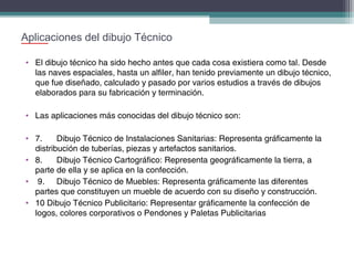 Aplicaciones del dibujo Técnico
• El dibujo técnico ha sido hecho antes que cada cosa existiera como tal. Desde
las naves espaciales, hasta un alfiler, han tenido previamente un dibujo técnico,
que fue diseñado, calculado y pasado por varios estudios a través de dibujos
elaborados para su fabricación y terminación.
• Las aplicaciones más conocidas del dibujo técnico son:
• 7.
Dibujo Técnico de Instalaciones Sanitarias: Representa gráficamente la
distribución de tuberías, piezas y artefactos sanitarios.
• 8.
Dibujo Técnico Cartográfico: Representa geográficamente la tierra, a
parte de ella y se aplica en la confección.
•  9. Dibujo Técnico de Muebles: Representa gráficamente las diferentes
partes que constituyen un mueble de acuerdo con su diseño y construcción.
• 10 Dibujo Técnico Publicitario: Representar gráficamente la confección de
logos, colores corporativos o Pendones y Paletas Publicitarias

 