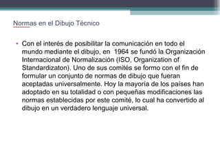 Normas en el Dibujo Técnico
• Con el interés de posibilitar la comunicación en todo el
mundo mediante el dibujo, en 1964 se fundó la Organización
Internacional de Normalización (ISO, Organization of
Standardizaton). Uno de sus comités se formo con el fin de
formular un conjunto de normas de dibujo que fueran
aceptadas universalmente. Hoy la mayoría de los países han
adoptado en su totalidad o con pequeñas modificaciones las
normas establecidas por este comité, lo cual ha convertido al
dibujo en un verdadero lenguaje universal.

 