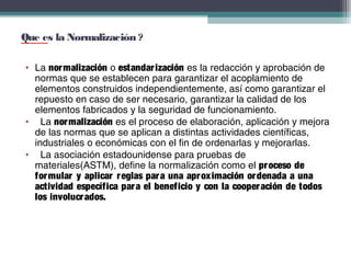 Que es la Normalización ?
• La nor malización o estandar ización es la redacción y aprobación de
normas que se establecen para garantizar el acoplamiento de
elementos construidos independientemente, así como garantizar el
repuesto en caso de ser necesario, garantizar la calidad de los
elementos fabricados y la seguridad de funcionamiento.
• La nor malización es el proceso de elaboración, aplicación y mejora
de las normas que se aplican a distintas actividades científicas,
industriales o económicas con el fin de ordenarlas y mejorarlas.
• La asociación estadounidense para pruebas de
materiales(ASTM), define la normalización como el pr oceso de
for mular y aplicar r eglas par a una apr ox imación or denada a una
actividad específica par a el beneficio y con la cooper ación de todos
los involucr ados.

 