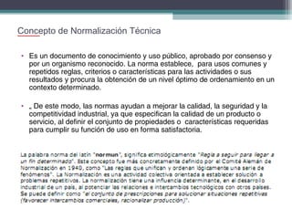 Concepto de Normalización Técnica
• Es un documento de conocimiento y uso público, aprobado por consenso y
por un organismo reconocido. La norma establece, para usos comunes y
repetidos reglas, criterios o características para las actividades o sus
resultados y procura la obtención de un nivel óptimo de ordenamiento en un
contexto determinado.
• „ De este modo, las normas ayudan a mejorar la calidad, la seguridad y la
competitividad industrial, ya que especifican la calidad de un producto o
servicio, al definir el conjunto de propiedades o características requeridas
para cumplir su función de uso en forma satisfactoria.

 