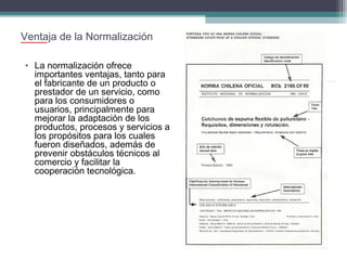 Ventaja de la Normalización
• La normalización ofrece
importantes ventajas, tanto para
el fabricante de un producto o
prestador de un servicio, como
para los consumidores o
usuarios, principalmente para
mejorar la adaptación de los
productos, procesos y servicios a
los propósitos para los cuales
fueron diseñados, además de
prevenir obstáculos técnicos al
comercio y facilitar la
cooperación tecnológica.

 