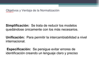 Objetivos y Ventaja de la Normalización

Simplificación: Se trata de reducir los modelos
quedándose únicamente con los más necesarios.
Unificación: Para permitir la intercambiabilidad a nivel
internacional.
Especificación: Se persigue evitar errores de
identificación creando un lenguaje claro y preciso

 