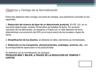 Objetivos y Ventaja de la Normalización
Estos tres objetivos traen consigo una serie de ventajas, que podríamos concretar en las
siguientes:
1. Reducción del número de tipos de un determinado producto. En EE .UU. en un
momento determinado, existían 49 tamaños de botellas de leche. Por acuerdo
voluntario de los fabricantes, se redujeron a 9 tipos con un sólo diámetro de boca,
obteniéndose una economía del 25% en el nuevo precio de los envases y tapas de
cierre.
2. Simplificación de los diseños, al utilizarse en ellos, elementos ya normalizados.
3. Reducción en los transportes, almacenamientos, embalajes, archivos, etc.. con
la correspondiente repercusión en la productividad.
En definitiva con la normalización se consigue:
PRODUCIR MÁS Y MEJOR, A TRAVÉS DE LA REDUCCIÓN DE TIEMPOS Y
COSTOS.

 