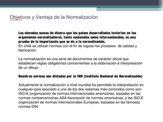Objetivos y Ventaja de la Normalización
Las elevadas sumas de dinero que los países desarrollados invierten en los
organismos normalizadores, tanto nacionales como internacionales, es una
prueba de la importancia que se da a la normalización.
En chile se utilizan normas con el fin de regular los procesos de calidad y
fabricación.
La normalización es una serie de documentos de carácter oficial que
establecen reglas obligatorias concernientes a la elaboración e interpretación
de un dibujo.
Nuestras normas son dictadas por la INN (Instituto Nacional de Normalización)
Actualmente la normalización a nivel mundial ha permitido la interpretación en
cualquier país asociado a uno de los dos sistemas más conocidos como son:
ISO-A (organización de normas internacionales americanas, basadas en las
normas norteamericanas ASA Asociación de normas americanas, y las ISO-E
organización de normas internacionales Europeas, basadas en las famosas
normas DIN.

 