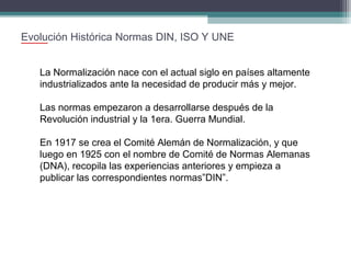 Evolución Histórica Normas DIN, ISO Y UNE
La Normalización nace con el actual siglo en países altamente
industrializados ante la necesidad de producir más y mejor.
Las normas empezaron a desarrollarse después de la
Revolución industrial y la 1era. Guerra Mundial.
En 1917 se crea el Comité Alemán de Normalización, y que
luego en 1925 con el nombre de Comité de Normas Alemanas
(DNA), recopila las experiencias anteriores y empieza a
publicar las correspondientes normas”DIN”.

 