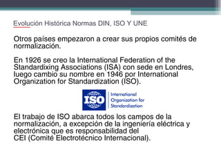 Evolución Histórica Normas DIN, ISO Y UNE

Otros países empezaron a crear sus propios comités de
normalización.
En 1926 se creo la International Federation of the
Standardixing Associations (ISA) con sede en Londres,
luego cambio su nombre en 1946 por International
Organization for Standardization (ISO).

El trabajo de ISO abarca todos los campos de la
normalización, a excepción de la ingeniería eléctrica y
electrónica que es responsabilidad del
CEI (Comité Electrotécnico Internacional).

 