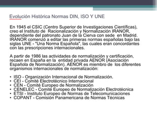 Evolución Histórica Normas DIN, ISO Y UNE
En 1945 el CSIC (Centro Superior de Investigaciones Científicas),
creo el Instituto de Racionalización y Normalización IRANOR,
dependiente del patronato Juan de la Cierva con sede en Madrid.
IRANOR comenzó a editar las primeras normas españolas bajo las
siglas UNE - "Una Norma Española", las cuales eran concordantes
con las prescripciones internacionales.
A partir de 1986 las actividades de normalización y certificación,
recaen en España en la entidad privada AENOR (Asociación
Española de Normalización). AENOR es miembro de los diferentes
organismos internacionales de normalización:
•
•
•
•
•
•

ISO - Organización Internacional de Normalización.
CEI - Comité Electrotécnico Internacional
CEN - Comité Europeo de Normalización
CENELEC - Comité Europeo de Normalización Electrotécnica
ETSI - Instituto Europeo de Normas de Telecomunicaciones
COPANT - Comisión Panamericana de Normas Técnicas

 