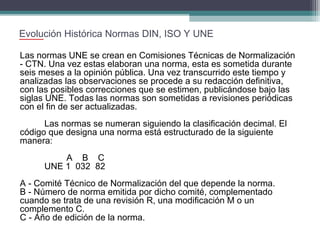 Evolución Histórica Normas DIN, ISO Y UNE
Las normas UNE se crean en Comisiones Técnicas de Normalización
- CTN. Una vez estas elaboran una norma, esta es sometida durante
seis meses a la opinión pública. Una vez transcurrido este tiempo y
analizadas las observaciones se procede a su redacción definitiva,
con las posibles correcciones que se estimen, publicándose bajo las
siglas UNE. Todas las normas son sometidas a revisiones periódicas
con el fin de ser actualizadas.
Las normas se numeran siguiendo la clasificación decimal. El
código que designa una norma está estructurado de la siguiente
manera:
A B C
UNE 1 032 82
A - Comité Técnico de Normalización del que depende la norma.
B - Número de norma emitida por dicho comité, complementado
cuando se trata de una revisión R, una modificación M o un
complemento C.
C - Año de edición de la norma.

 