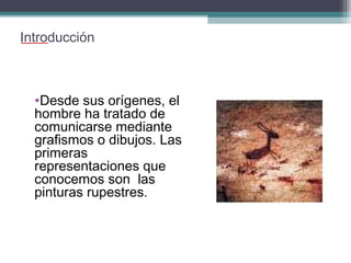 Introducción

•Desde sus orígenes, el
hombre ha tratado de
comunicarse mediante
grafismos o dibujos. Las
primeras
representaciones que
conocemos son las
pinturas rupestres.

 