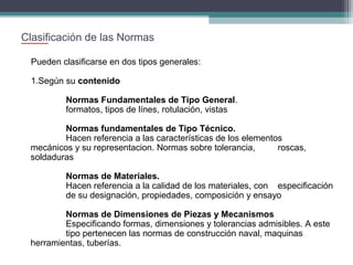 Clasificación de las Normas
Pueden clasificarse en dos tipos generales:
1.Según su contenido
Normas Fundamentales de Tipo General.
formatos, tipos de línes, rotulación, vistas
Normas fundamentales de Tipo Técnico.
Hacen referencia a las características de los elementos
mecánicos y su representacion. Normas sobre tolerancia,
roscas,
soldaduras
Normas de Materiales.
Hacen referencia a la calidad de los materiales, con especificación
de su designación, propiedades, composición y ensayo
Normas de Dimensiones de Piezas y Mecanismos
Especificando formas, dimensiones y tolerancias admisibles. A este
tipo pertenecen las normas de construcción naval, maquinas
herramientas, tuberías.

 