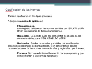 Clasificación de las Normas
Pueden clasificarse en dos tipos generales:
1.Según su ámbito de aplicación
Internacionales.
A este grupo pertenecen las normas emitidas por ISO, CEI y UITUnión Internacional de Telecomunicaciones.
Regionales. Su ámbito suele ser continental, es el caso de las
normas emitidas por el CEN, CENELEC y ETSI.
Nacionales. Son las redactadas y emitidas por los diferentes
organismos nacionales de normalización, y en concordancia con las
recomendaciones de las normas Internacionales y regionales pertinentes.
Empresa. Son las redactadas libremente por las empresas y que
complementan a las normas nacionales.

 