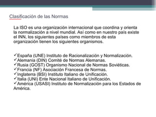 Clasificación de las Normas
La ISO es una organización internacional que coordina y orienta
la normalización a nivel mundial. Así como en nuestro país existe
el INN, los siguientes países como miembros de esta
organización tienen los siguientes organismos.
España (UNE) Instituto de Racionalización y Normalización.
Alemania (DIN) Comité de Normas Alemanas.
Rusia (GOST) Organismo Nacional de Normas Soviéticas.
Francia (NF) Asociación Francesa de Normas.
Inglaterra (BSI) Instituto Italiano de Unificación.
Italia (UNI) Ente Nacional Italiano de Unificación.
América (USASI) Instituto de Normalización para los Estados de
América.

 