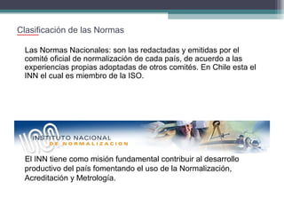 Clasificación de las Normas
Las Normas Nacionales: son las redactadas y emitidas por el
comité oficial de normalización de cada país, de acuerdo a las
experiencias propias adoptadas de otros comités. En Chile esta el
INN el cual es miembro de la ISO.

El INN tiene como misión fundamental contribuir al desarrollo
productivo del país fomentando el uso de la Normalización,
Acreditación y Metrología.

 