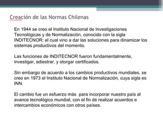 Creación de las Normas Chilenas
En 1944 se creo el Instituto Nacional de Investigaciones
Tecnológicas y de Normalización, conocido con la sigla
INDITECNOR; el cual vino a dar las soluciones para dinamizar los
sistemas productivos del momento.
Las funciones de INDITECNOR fueron fundamentalmente,
investigar, adiestrar, y otorgar certificados.
Sin embargo de acuerdo a los cambios productivos mundiales, se
creo en 1973 el Instituto Nacional de Normalización, cuya sigla es
INN.
El cambio fue un esfuerzo más para incorporar nuestro país al
avance tecnológico mundial, con el fin de realizar acuerdos e
intercambios económicos con otros países.

 