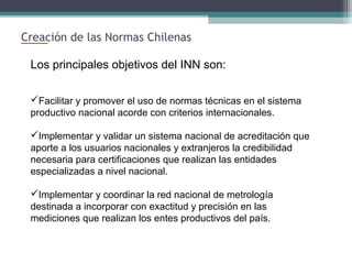 Creación de las Normas Chilenas
Los principales objetivos del INN son:
Facilitar y promover el uso de normas técnicas en el sistema
productivo nacional acorde con criterios internacionales.
Implementar y validar un sistema nacional de acreditación que
aporte a los usuarios nacionales y extranjeros la credibilidad
necesaria para certificaciones que realizan las entidades
especializadas a nivel nacional.
Implementar y coordinar la red nacional de metrología
destinada a incorporar con exactitud y precisión en las
mediciones que realizan los entes productivos del país.

 