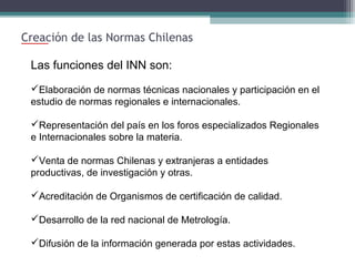 Creación de las Normas Chilenas
Las funciones del INN son:
Elaboración de normas técnicas nacionales y participación en el
estudio de normas regionales e internacionales.
Representación del país en los foros especializados Regionales
e Internacionales sobre la materia.
Venta de normas Chilenas y extranjeras a entidades
productivas, de investigación y otras.
Acreditación de Organismos de certificación de calidad.
Desarrollo de la red nacional de Metrología.
Difusión de la información generada por estas actividades.

 