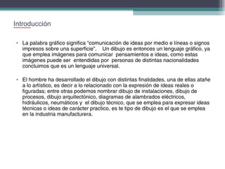 Introducción
• La palabra gráfico significa “comunicación de ideas por medio e líneas o signos
impresos sobre una superficie”. Un dibujo es entonces un lenguaje gráfico, ya
que emplea imágenes para comunicar pensamientos e ideas, como estas
imágenes puede ser entendidas por personas de distintas nacionalidades
concluimos que es un lenguaje universal.
• El hombre ha desarrollado el dibujo con distintas finalidades, una de ellas atañe
a lo artístico, es decir a lo relacionado con la expresión de ideas reales o
figuradas; entre otras podemos nombrar dibujo de instalaciones, dibujo de
procesos, dibujo arquitectónico, diagramas de alambrados eléctricos,
hidráulicos, neumáticos y el dibujo técnico, que se emplea para expresar ideas
técnicas o ideas de carácter practico, es te tipo de dibujo es el que se emplea
en la industria manufacturera.

 