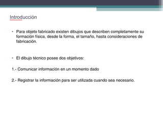 Introducción
• Para objeto fabricado existen dibujos que describen completamente su
formación física, desde la forma, el tamaño, hasta consideraciones de
fabricación.

• El dibujo técnico posee dos objetivos:
1.- Comunicar información en un momento dado
2.- Registrar la información para ser utilizada cuando sea necesario.

 