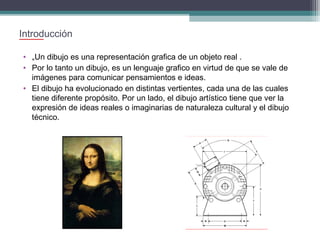Introducción
• „Un dibujo es una representación grafica de un objeto real .
• Por lo tanto un dibujo, es un lenguaje grafico en virtud de que se vale de
imágenes para comunicar pensamientos e ideas.
• El dibujo ha evolucionado en distintas vertientes, cada una de las cuales
tiene diferente propósito. Por un lado, el dibujo artístico tiene que ver la
expresión de ideas reales o imaginarias de naturaleza cultural y el dibujo
técnico.

 
