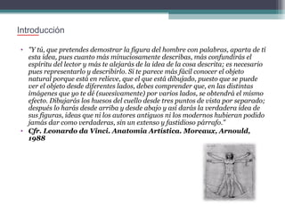Introducción
• "Y tú, que pretendes demostrar la figura del hombre con palabras, aparta de tí
esta idea, pues cuanto más minuciosamente describas, más confundirás el
espíritu del lector y más te alejarás de la idea de la cosa descrita; es necesario
pues representarlo y describirlo. Si te parece más fácil conocer el objeto
natural porque está en relieve, que el que está dibujado, puesto que se puede
ver el objeto desde diferentes lados, debes comprender que, en las distintas
imágenes que yo te dé (sucesivamente) por varios lados, se obtendrá el mismo
efecto. Dibujarás los huesos del cuello desde tres puntos de vista por separado;
después lo harás desde arriba y desde abajo y así darás la verdadera idea de
sus figuras, ideas que ni los autores antiguos ni los modernos hubieran podido
jamás dar como verdaderas, sin un extenso y fastidioso párrafo."
• Cfr. Leonardo da Vinci. Anatomia Artística. Moreaux, Arnould,
1988

 