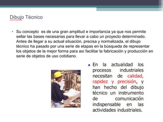 Dibujo Técnico
• Su concepto es de una gran amplitud e importancia ya que nos permite
sellar las bases necesarias para llevar a cabo un proyecto determinado.
Antes de llegar a su actual situación, precisa y normalizada, el dibujo
técnico ha pasado por una serie de etapas en la búsqueda de representar
los objetos de la mejor forma para así facilitar la fabricación y producción en
serie de objetos de uso cotidiano.

 