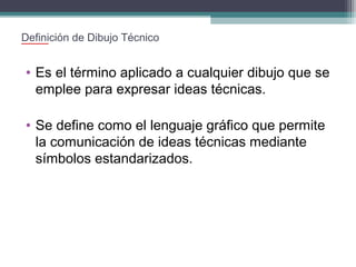 Definición de Dibujo Técnico

• Es el término aplicado a cualquier dibujo que se
emplee para expresar ideas técnicas.
• Se define como el lenguaje gráfico que permite
la comunicación de ideas técnicas mediante
símbolos estandarizados.

 