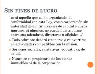 “ será aquella que se ha organizado, de
conformidad con esta Ley, como corporación sin
autoridad de emitir acciones de capital y cuyos
ingresos, si algunos, no pueden distribuirse
entre sus miembros, directores u oficiales…”
 Todo sobrante deberá retenerse o reinvertirse
en actividades compatibles con la misión.
 Servicios sociales, caritativas, educativas, de
salud.
 Nunca se es propietario de los bienes
inmuebles ni de la corporación.
SIN FINES DE LUCRO
 