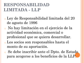 o Ley de Responsabilidad limitada del 20
de agosto de 1996
o No hay limitación en el ejercicio de la
actividad económica, comercial o
profesional que se quiera desarrollar.
o Los socios son responsables hasta el
monto de su aportación.
o Se debe inscribir ante el Dpto. de Estado
para acogerse a los beneficios de la LLP.
RESPONSABILIDAD
LIMITADA - LLP
 
