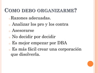 o Razones adecuadas.
o Analizar los pro y los contra
o Asesorarse
o No decidir por decidir
o Es mejor empezar por DBA
o Es más fácil crear una corporación
que disolverla.
COMO DEBO ORGANIZARME?
 