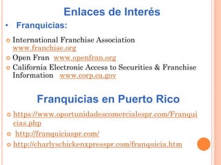  https://www.oportunidadescomercialespr.com/Franqui
cias.php
 http://franquiciaspr.com/
 http://charlyschickenxpresspr.com/franquicia.htm
Franquicias en Puerto Rico
Enlaces de Interés
• Franquicias:
 International Franchise Association
www.franchise.org
 Open Fran www.openfran.org
 California Electronic Access to Securities & Franchise
Information www.corp.ca.gov
 