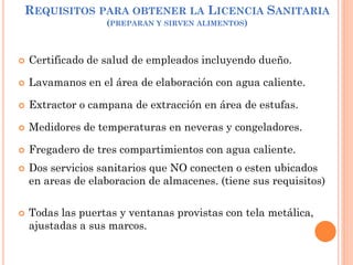 REQUISITOS PARA OBTENER LA LICENCIA SANITARIA
(PREPARAN Y SIRVEN ALIMENTOS)
 Certificado de salud de empleados incluyendo dueño.
 Lavamanos en el área de elaboración con agua caliente.
 Extractor o campana de extracción en área de estufas.
 Medidores de temperaturas en neveras y congeladores.
 Fregadero de tres compartimientos con agua caliente.
 Dos servicios sanitarios que NO conecten o esten ubicados
en areas de elaboracion de almacenes. (tiene sus requisitos)
 Todas las puertas y ventanas provistas con tela metálica,
ajustadas a sus marcos.
 