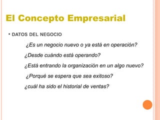 • DATOS DEL NEGOCIO
¿Es un negocio nuevo o ya está en operación?
¿Desde cuándo está operando?
¿Está entrando la organización en un algo nuevo?
¿Porqué se espera que sea exitoso?
¿cuál ha sido el historial de ventas?
El Concepto Empresarial
 