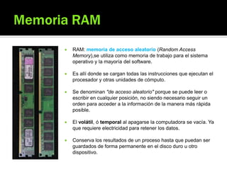  RAM: memoria de acceso aleatorio (Random Access
Memory),se utiliza como memoria de trabajo para el sistema
operativo y la mayoría del software.
 Es allí donde se cargan todas las instrucciones que ejecutan el
procesador y otras unidades de cómputo.
 Se denominan "de acceso aleatorio" porque se puede leer o
escribir en cualquier posición, no siendo necesario seguir un
orden para acceder a la información de la manera más rápida
posible.
 El volátil, ó temporal al apagarse la computadora se vacía. Ya
que requiere electricidad para retener los datos.
 Conserva los resultados de un proceso hasta que puedan ser
guardados de forma permanente en el disco duro u otro
dispositivo.
 
