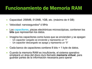  Capacidad: 256MB, 512MB, 1GB, etc. (máximo de 4 GB)
 Velocidad: nanosegundos3 ó MHz
 Los capacitores, piezas electrónicas microscópicas, contienen los
bits que representan los datos.
 Imagina los capacitores como luces que se encienden y se apagan
 Un capacitor cargado se enciende y representa un “1”
 Un capacitor descargado se apaga y representa un “0”
 Cada banco de capacitores contiene 8 bits = 1 byte de datos.
 Cuando la memoria RAM es insuficiente, el sistema operativo
empleará un área del disco duro llamado memoria virtual, para
guardar partes de la información necesaria para operar
 