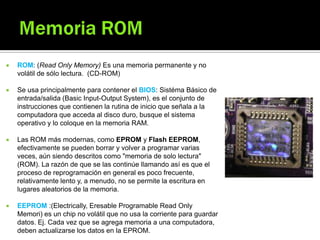  ROM: (Read Only Memory) Es una memoria permanente y no
volátil de sólo lectura. (CD-ROM)
 Se usa principalmente para contener el BIOS: Sistéma Básico de
entrada/salida (Basic Input-Output System), es el conjunto de
instrucciones que contienen la rutina de inicio que señala a la
computadora que acceda al disco duro, busque el sistema
operativo y lo coloque en la memoria RAM.
 Las ROM más modernas, como EPROM y Flash EEPROM,
efectivamente se pueden borrar y volver a programar varias
veces, aún siendo descritos como "memoria de solo lectura"
(ROM). La razón de que se las continúe llamando así es que el
proceso de reprogramación en general es poco frecuente,
relativamente lento y, a menudo, no se permite la escritura en
lugares aleatorios de la memoria.
 EEPROM :(Electrically, Eresable Programable Read Only
Memori) es un chip no volátil que no usa la corriente para guardar
datos. Ej. Cada vez que se agrega memoria a una computadora,
deben actualizarse los datos en la EPROM.
 