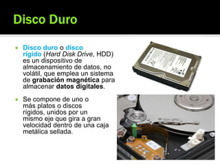  Disco duro o disco
rígido (Hard Disk Drive, HDD)
es un dispositivo de
almacenamiento de datos, no
volátil, que emplea un sistema
de grabación magnética para
almacenar datos digitales.
 Se compone de uno o
más platos o discos
rígidos, unidos por un
mismo eje que gira a gran
velocidad dentro de una caja
metálica sellada.
 