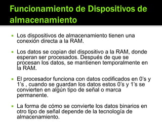  Los dispositivos de almacenamiento tienen una
conexión directa a la RAM.
 Los datos se copian del dispositivo a la RAM, donde
esperan ser procesados. Después de que se
procesan los datos, se mantienen temporalmente en
la RAM.
 El procesador funciona con datos codificados en 0’s y
1’s , cuando se guardan los datos estos 0’s y 1’s se
convierten en algún tipo de señal o marca
permanente.
 La forma de cómo se convierte los datos binarios en
otro tipo de señal depende de la tecnología de
almacenamiento.
 