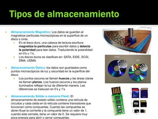  Almacenamiento Magnético: Los datos se guardan al
magnetizar partículas microscópicas en la superficie de un
disco o cinta.
 En el disco duro, una cabeza de lectura-escritura
magnetiza la partículas para escribir datos y detecta
la polaridad para leer datos. Traduciendo la polarididad
en 0’s u 1’s.
 Los discos duros se clasifican en: SATA, EIDE, SCSI,
DMA, UDMA.
 Almacenamiento Óptico: los datos son guardados como
puntos microscópicos de luz y oscuridad en la superficie del
disco.
 Los puntos oscuros se llaman huecos y las áreas claras
se llaman planos. Los huecos oscuros y los planos
iluminados reflejan la luz de diferente manera. Las
diferencias se traducen en 0’s y 1’s.
 Almacenamiento Sólido o memoria Flash: El
almacenamiento de estado sólido contiene una retícula de
circuitos y cada celda en la retícula contiene transistores que
funcionan como compuertas. Cuando las compuertas se
abren fluye la corriente y la compuerta tiene un valor de 1,
cuando esta cerrada, tiene un valor de 0. Se requiere muy
poca energía para abrir y cerrar compuertas.
 