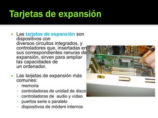  Las tarjetas de expansión son
dispositivos con
diversos circuitos integrados, y
controladores que, insertadas en
sus correspondientes ranuras de
expansión, sirven para ampliar
las capacidades de
un ordenador.
 Las tarjetas de expansión más
comunes:
 memoria
 controladoras de unidad de disco
 controladoras de audio y vídeo
 puertos serie o paralelo
 dispositivos de módem internos
 