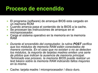  El programa (software) de arranque BIOS esta cargado en
un memoria ROM
 Cuando arranca pasa el contenido de la BIOS a la cache.
 Se procesan las instrucciones de arranque en el
microprocesador.
 Carga el sistema operativo en la memoria en la memoria
RAM
 Durante el encendido del computador, la rutina POST verifica
que los módulos de memoria RAM estén conectados de
manera correcta. En el caso que no existan o no se detecten
los módulos, la mayoría de tarjetas madres emiten una serie
de pitidos que indican la ausencia de memoria principal.
Terminado ese proceso, la memoria BIOS puede realizar un
test básico sobre la memoria RAM indicando fallos mayores
en la misma.
 Cache: tarjeta madre / microprocesador / disco duro.
 