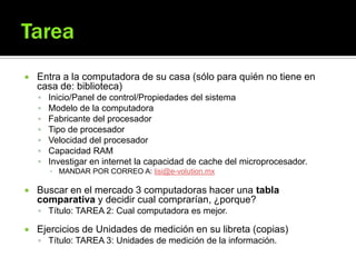  Entra a la computadora de su casa (sólo para quién no tiene en
casa de: biblioteca)
 Inicio/Panel de control/Propiedades del sistema
 Modelo de la computadora
 Fabricante del procesador
 Tipo de procesador
 Velocidad del procesador
 Capacidad RAM
 Investigar en internet la capacidad de cache del microprocesador.
▪ MANDAR POR CORREO A: lisi@e-volution.mx
 Buscar en el mercado 3 computadoras hacer una tabla
comparativa y decidir cual comprarían, ¿porque?
 Título: TAREA 2: Cual computadora es mejor.
 Ejercicios de Unidades de medición en su libreta (copias)
 Título: TAREA 3: Unidades de medición de la información.
 